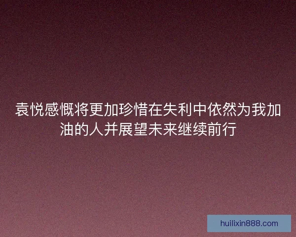 袁悦感慨将更加珍惜在失利中依然为我加油的人并展望未来继续前行