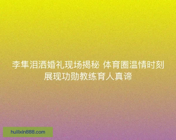 李隼泪洒婚礼现场揭秘 体育圈温情时刻展现功勋教练育人真谛 李隼泪洒婚礼现场揭秘 体育圈温情时刻展现功勋教练育人真谛