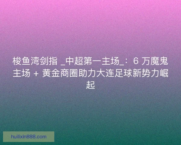 梭鱼湾剑指 _中超第一主场_：6 万魔鬼主场 + 黄金商圈助力大连足球新势力崛起