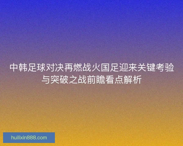 中韩足球对决再燃战火国足迎来关键考验与突破之战前瞻看点解析 中韩足球对决再燃战火国足迎来关键考验与突破之战前瞻看点解析