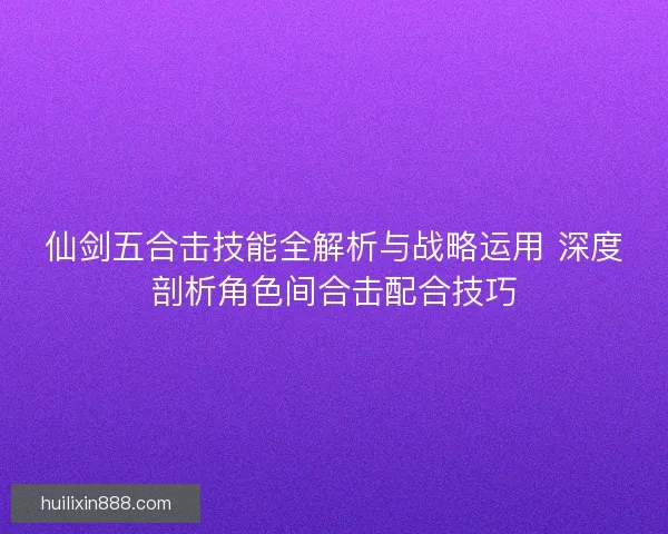 仙剑五合击技能全解析与战略运用 深度剖析角色间合击配合技巧