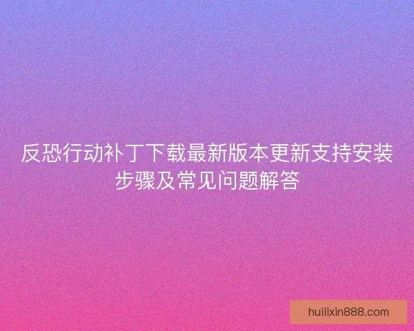 反恐行动补丁下载最新版本更新支持安装步骤及常见问题解答