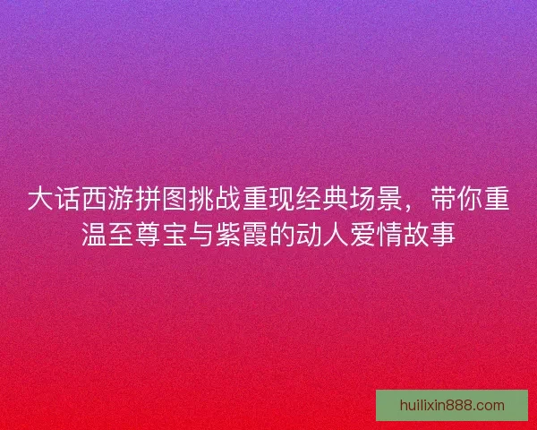 大话西游拼图挑战重现经典场景，带你重温至尊宝与紫霞的动人爱情故事