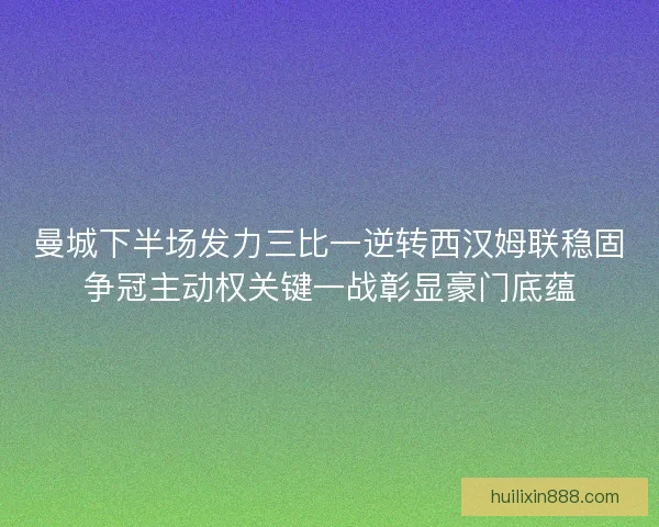 曼城下半场发力三比一逆转西汉姆联稳固争冠主动权关键一战彰显豪门底蕴