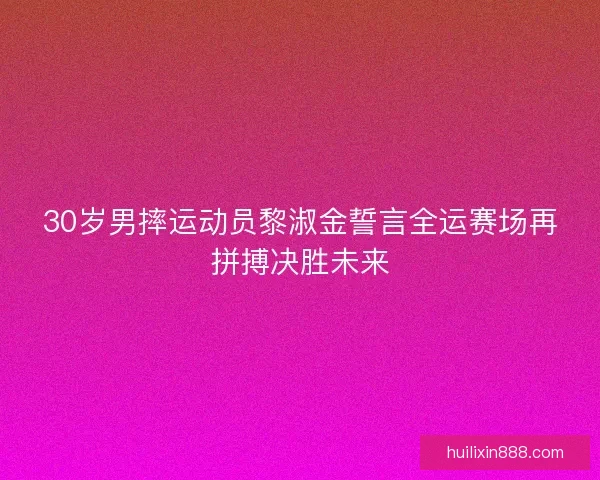30岁男摔运动员黎淑金誓言全运赛场再拼搏决胜未来 30岁男摔运动员黎淑金誓言全运赛场再拼搏决胜未来