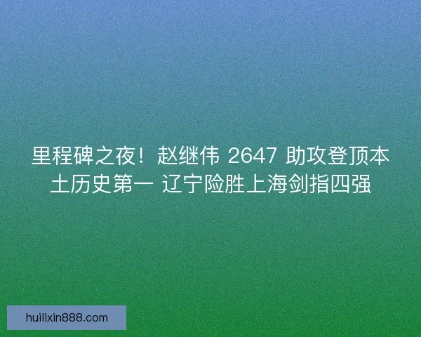 里程碑之夜！赵继伟 2647 助攻登顶本土历史第一 辽宁险胜上海剑指四强