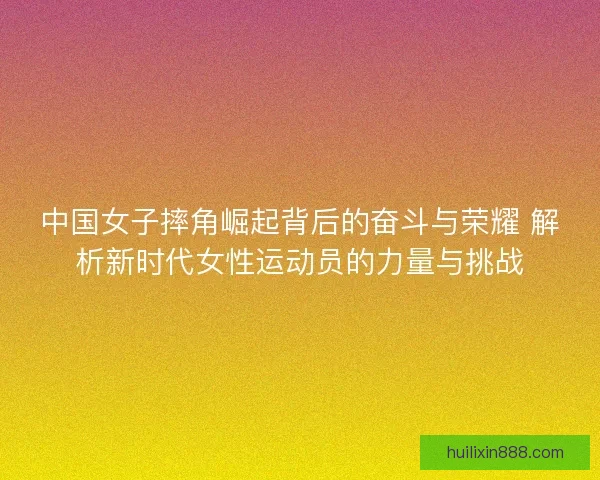中国女子摔角崛起背后的奋斗与荣耀 解析新时代女性运动员的力量与挑战