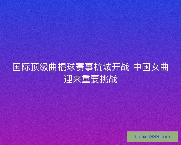 国际顶级曲棍球赛事杭城开战 中国女曲迎来重要挑战