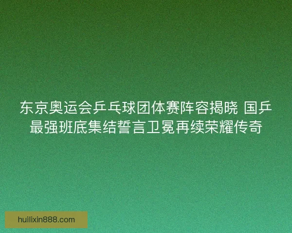 东京奥运会乒乓球团体赛阵容揭晓 国乒最强班底集结誓言卫冕再续荣耀传奇