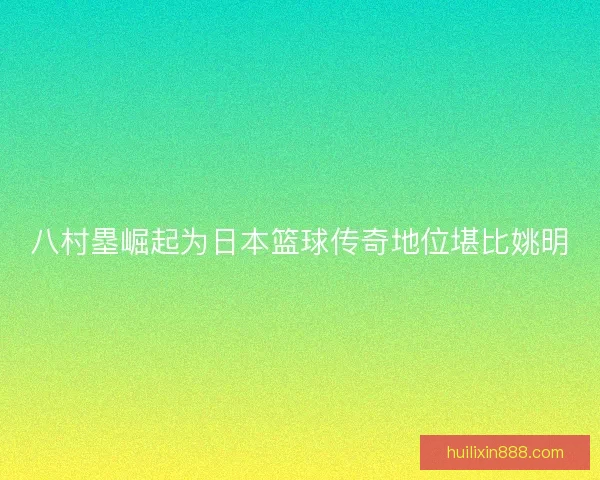 八村塁崛起为日本篮球传奇地位堪比姚明