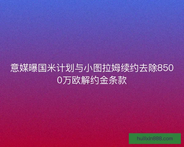 意媒曝国米计划与小图拉姆续约去除8500万欧解约金条款