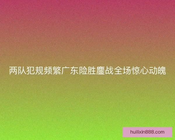 两队犯规频繁广东险胜鏖战全场惊心动魄