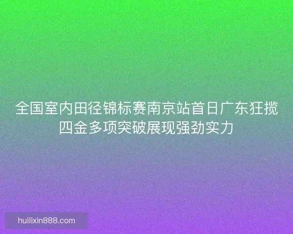 全国室内田径锦标赛南京站首日广东狂揽四金多项突破展现强劲实力 全国室内田径锦标赛南京站首日广东狂揽四金多项突破展现强劲实力