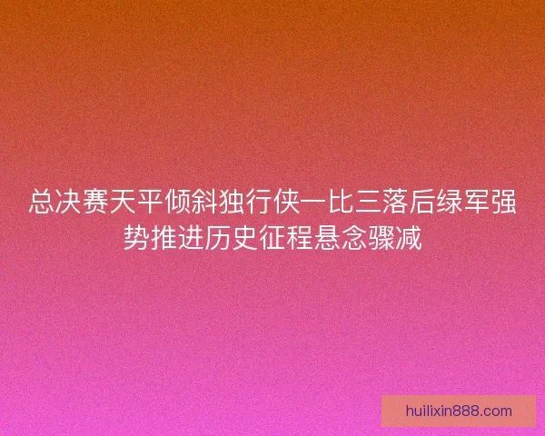 总决赛天平倾斜独行侠一比三落后绿军强势推进历史征程悬念骤减