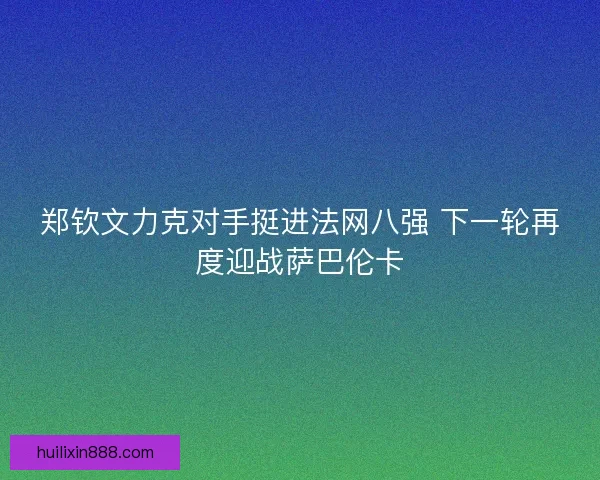 郑钦文力克对手挺进法网八强 下一轮再度迎战萨巴伦卡