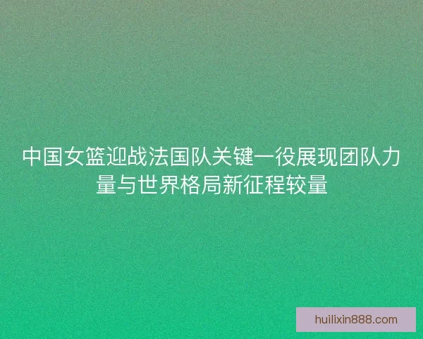 中国女篮迎战法国队关键一役展现团队力量与世界格局新征程较量