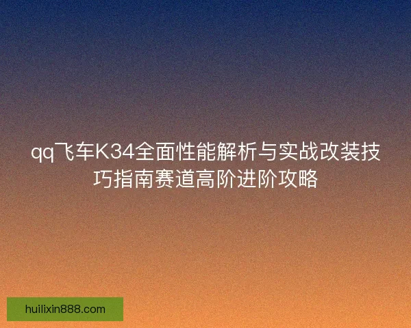 qq飞车K34全面性能解析与实战改装技巧指南赛道高阶进阶攻略 qq飞车K34全面性能解析与实战改装技巧指南赛道高阶进阶攻略