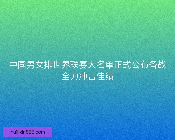 中国男女排世界联赛大名单正式公布备战全力冲击佳绩