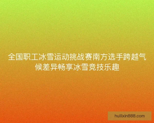 全国职工冰雪运动挑战赛南方选手跨越气候差异畅享冰雪竞技乐趣