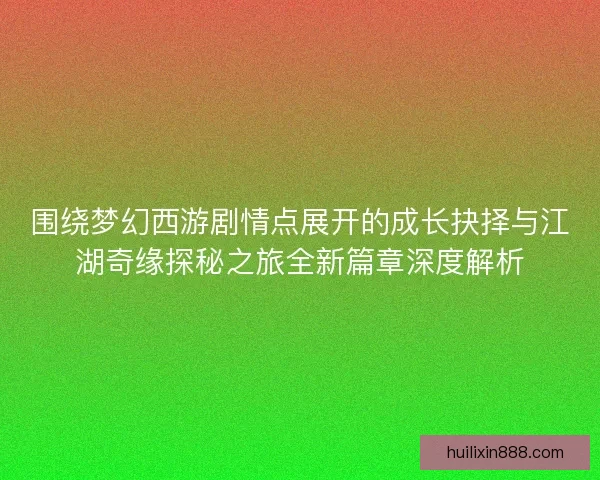 围绕梦幻西游剧情点展开的成长抉择与江湖奇缘探秘之旅全新篇章深度解析