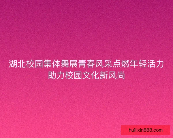 湖北校园集体舞展青春风采点燃年轻活力助力校园文化新风尚