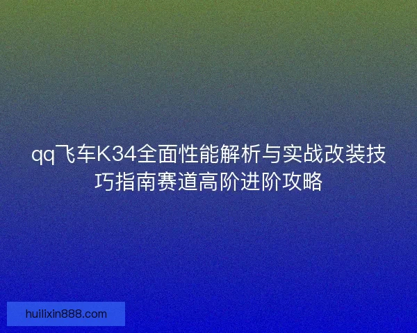 qq飞车K34全面性能解析与实战改装技巧指南赛道高阶进阶攻略