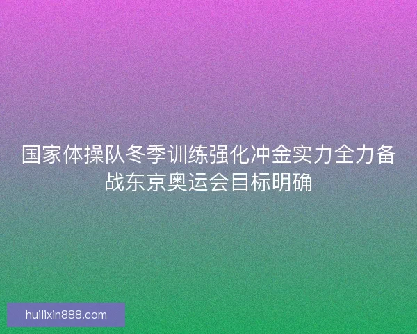 国家体操队冬季训练强化冲金实力全力备战东京奥运会目标明确