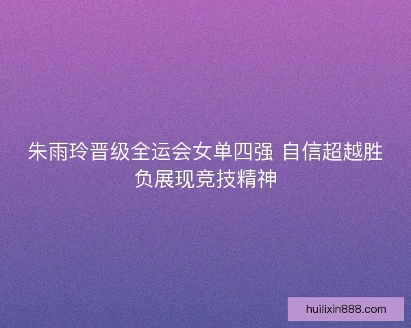 朱雨玲晋级全运会女单四强 自信超越胜负展现竞技精神 朱雨玲晋级全运会女单四强 自信超越胜负展现竞技精神