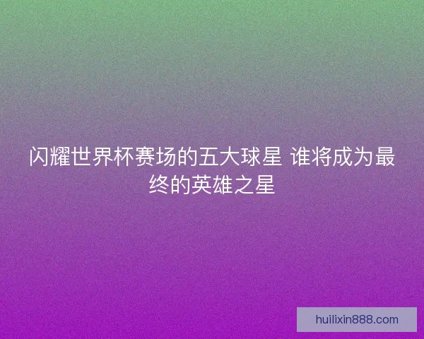 闪耀世界杯赛场的五大球星 谁将成为最终的英雄之星
