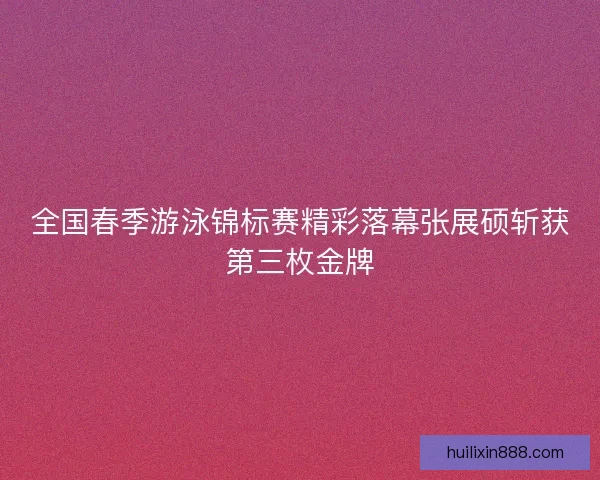 全国春季游泳锦标赛精彩落幕张展硕斩获第三枚金牌 全国春季游泳锦标赛精彩落幕张展硕斩获第三枚金牌