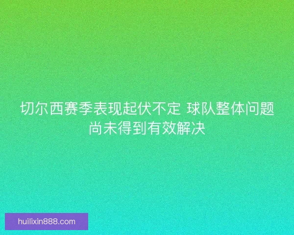 切尔西赛季表现起伏不定 球队整体问题尚未得到有效解决 切尔西赛季表现起伏不定 球队整体问题尚未得到有效解决